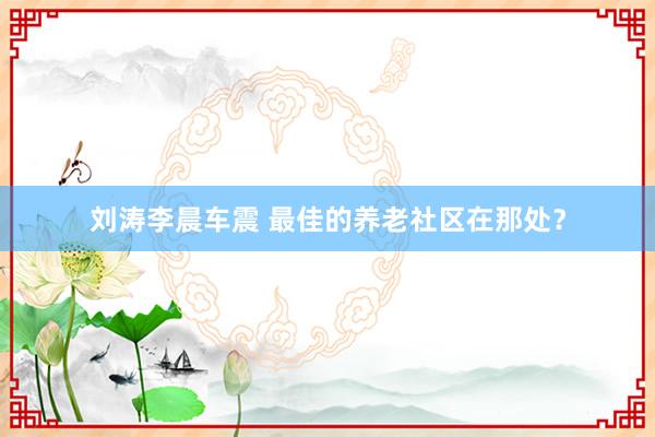 刘涛李晨车震 最佳的养老社区在那处？